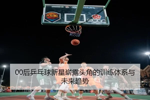 00后乒乓球新星崭露头角的训练体系与未来趋势