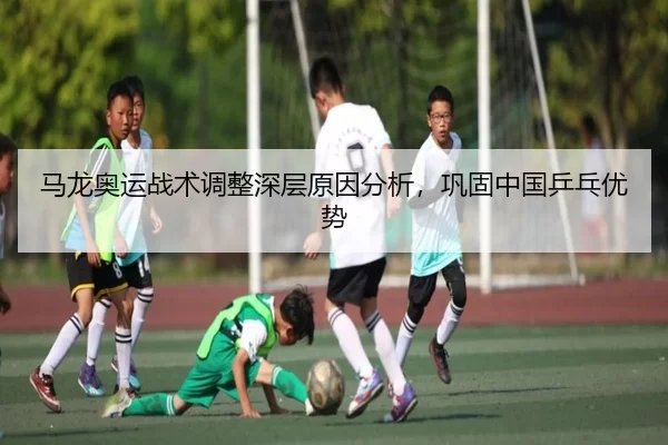 马龙奥运战术调整深层原因分析，巩固中国乒乓优势